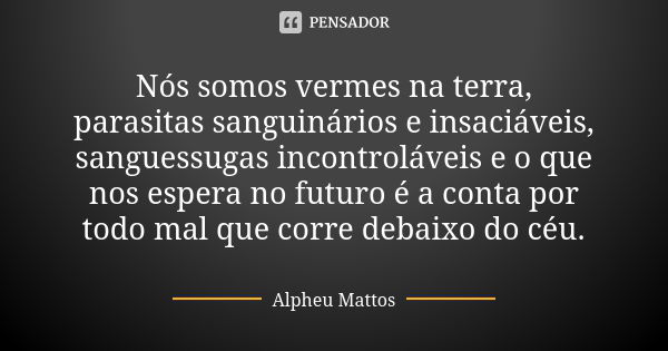 Nós somos vermes na terra, parasitas sanguinários e insaciáveis, sanguessugas incontroláveis e o que nos espera no futuro é a conta por todo mal que corre debai... Frase de Alpheu Mattos.