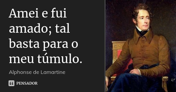 Amei e fui amado; tal basta para o meu túmulo.... Frase de Alphonse de Lamartine.