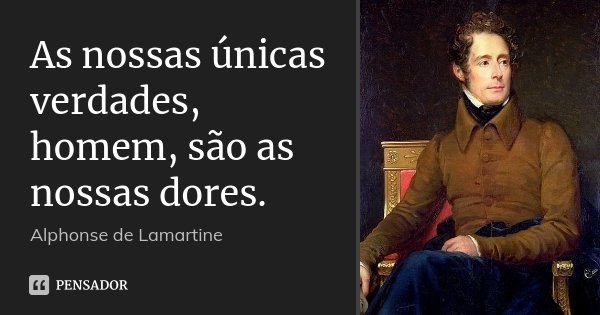 As nossas únicas verdades, homem, são as nossas dores.... Frase de Alphonse de Lamartine.