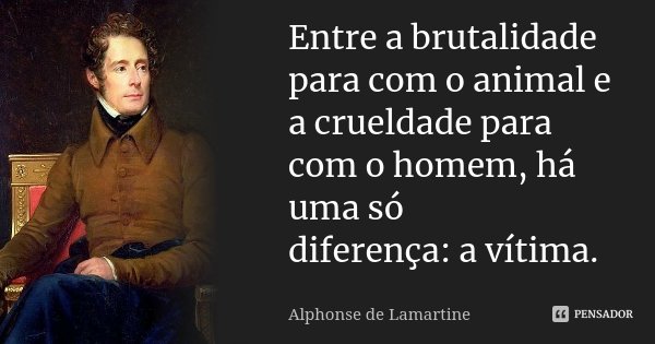 Entre a brutalidade para com o animal e a crueldade para com o homem, há uma só diferença: a vítima.... Frase de Alphonse de Lamartine.
