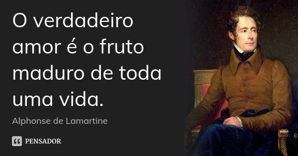 O verdadeiro amor é o fruto maduro de toda uma vida.... Frase de Alphonse de Lamartine.