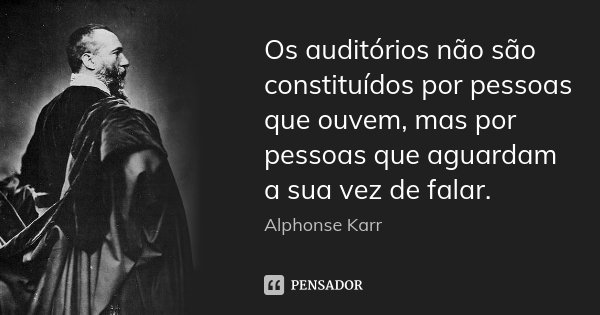 Os auditórios não são constituídos por pessoas que ouvem, mas por pessoas que aguardam a sua vez de falar.... Frase de Alphonse Karr.