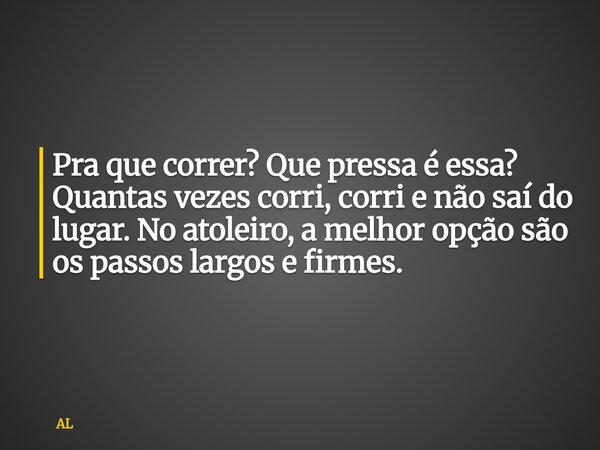 Pra que correr? Que pressa é essa? Quantas vezes corri, corri e não saí do lugar. No atoleiro, a melhor opção são os passos largos e firmes.... Frase de AL.