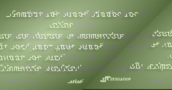 lembro de você todos os dias todoas as horas e momentos e não sei por que você nunca se vai Ou simplismente volta!... Frase de alrak.
