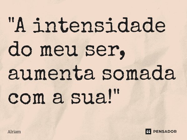 "A intensidade do meu ser, aumenta somada com a sua!"... Frase de Alriam.