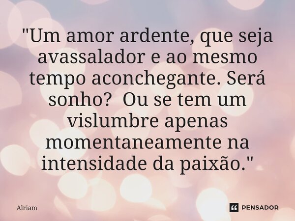 ⁠"Um amor ardente, que seja avassalador e ao mesmo tempo aconchegante. Será sonho? Ou se tem um vislumbre apenas momentaneamente na intensidade da paixão.&... Frase de Alriam.
