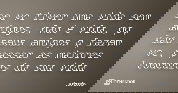se vc tiver uma vida sem amigos, não é vida, pq são seus amigos q fazem vc, passar as maiores loucuras da sua vida... Frase de alruim.
