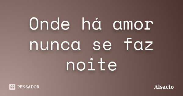 Onde há amor nunca se faz noite... Frase de Alsacio.