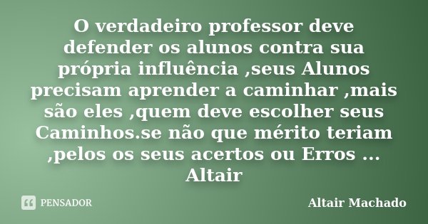 O verdadeiro professor deve defender os alunos contra sua própria influência ,seus Alunos precisam aprender a caminhar ,mais são eles ,quem deve escolher seus C... Frase de Altair Machado.