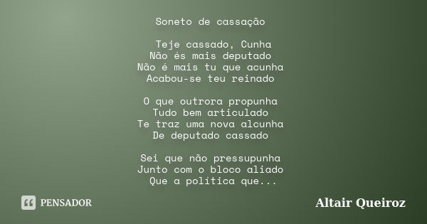 Soneto de cassação Teje cassado, Cunha Não és mais deputado Não é mais tu que acunha Acabou-se teu reinado O que outrora propunha Tudo bem articulado Te traz um... Frase de Altair Queiroz.