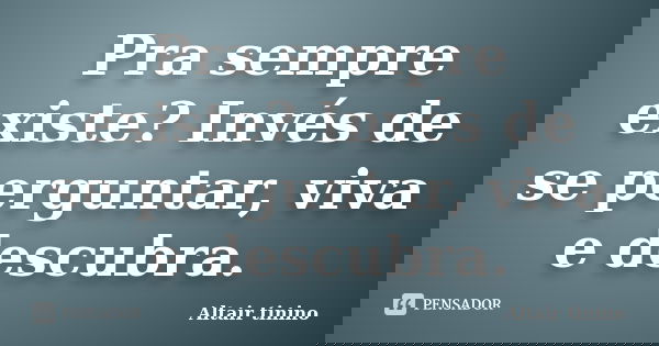 Pra sempre existe? Invés de se perguntar, viva e descubra.... Frase de Altair tinino.