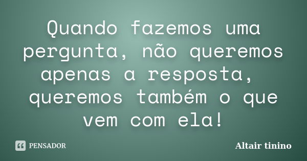 Quando fazemos uma pergunta, não queremos apenas a resposta, queremos também o que vem com ela!... Frase de Altair tinino.