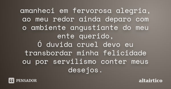 amanheci em fervorosa alegria, ao meu redor ainda deparo com o ambiente angustiante do meu ente querido, Ó duvida cruel devo eu transbordar minha felicidade ou ... Frase de altairtico.