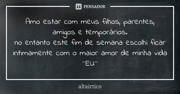 Amo estar com meus filhos, parentes, amigos e temporários. no entanto este fim de semana escolhi ficar intimamente com o maior amor de minha vida ¨EU¨... Frase de Altairtico.