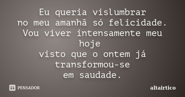 Eu queria vislumbrar no meu amanhã só felicidade. Vou viver intensamente meu hoje visto que o ontem já transformou-se em saudade.... Frase de Altairtico.