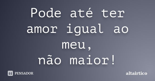 Pode até ter amor igual ao meu, não maior!... Frase de altairtico.