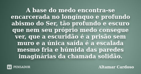 A base do medo encontra-se encarcerada no longínquo e profundo abismo do Ser, tão profundo e escuro que nem seu próprio medo consegue ver, que a escuridão é a p... Frase de ALTAMAR CARDOSO.