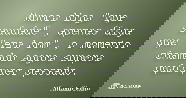 Nunca diga "que saudade", apenas diga que "era bom", o momento chamado agora supera qualquer passado.... Frase de Altamir Filho.