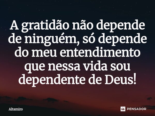 ⁠A gratidão não depende de ninguém, só depende do meu entendimento que nessa vida sou dependente de Deus!... Frase de Altamiro.