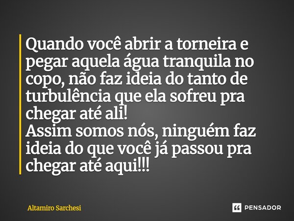 Quando você abrir a torneira e pegar aquela água tranquila no copo, não faz ideia do tanto de turbulência que ela sofreu pra chegar até ali! Assim somos nós, n... Frase de Altamiro Sarchesi.