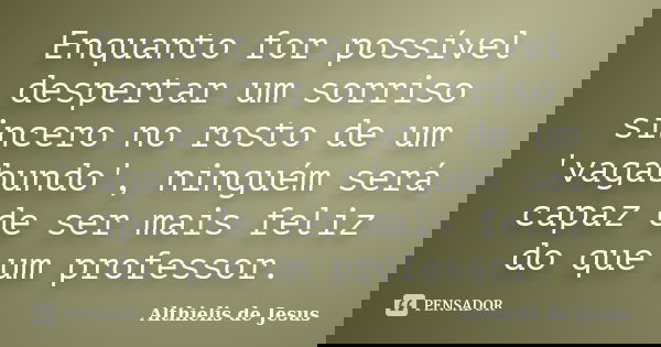 Enquanto for possível despertar um sorriso sincero no rosto de um 'vagabundo', ninguém será capaz de ser mais feliz do que um professor.... Frase de Althielis de Jesus.