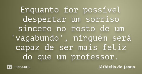 Enquanto for possível despertar um sorriso sincero no rosto de um 'vagabundo', ninguém será capaz de ser mais feliz do que um professor.... Frase de Althielis de Jesus.