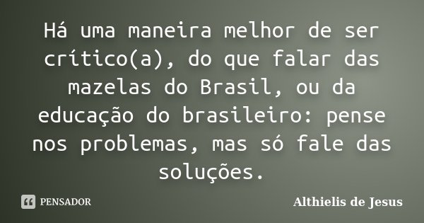 Há uma maneira melhor de ser crítico(a), do que falar das mazelas do Brasil, ou da educação do brasileiro: pense nos problemas, mas só fale das soluções.... Frase de Althielis de Jesus.