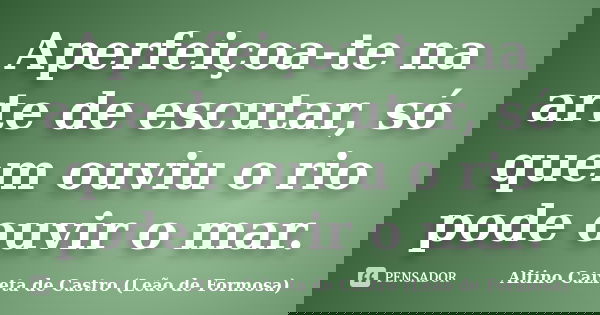 Aperfeiçoa-te na arte de escutar, só quem ouviu o rio pode ouvir o mar.... Frase de Altino Caixeta de Castro (Leão de Formosa).