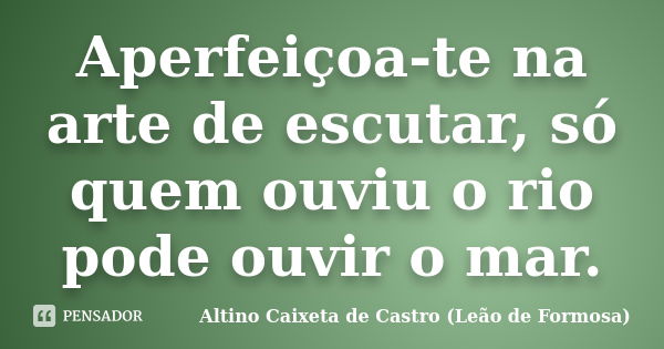 Aperfeiçoa-te na arte de escutar, só quem ouviu o rio pode ouvir o mar.... Frase de Altino Caixeta de Castro (Leão de Formosa).