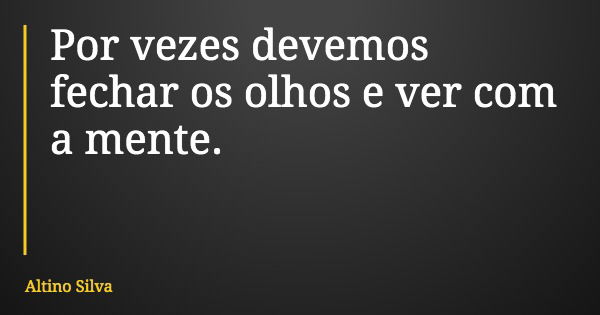 Por vezes devemos fechar os olhos e ver com a mente.... Frase de Altino Silva.