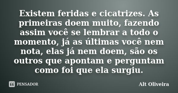 Existem feridas e cicatrizes. As primeiras doem muito, fazendo assim você se lembrar a todo o momento, já as últimas você nem nota, elas já nem doem, são os out... Frase de Alt Oliveira.