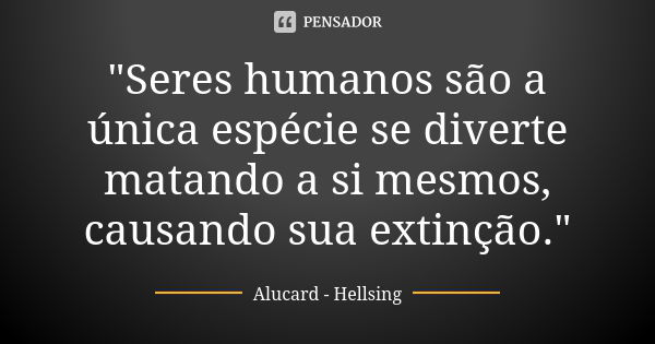 "Seres humanos são a única espécie se diverte matando a si mesmos, causando sua extinção."... Frase de Alucard, Hellsing.