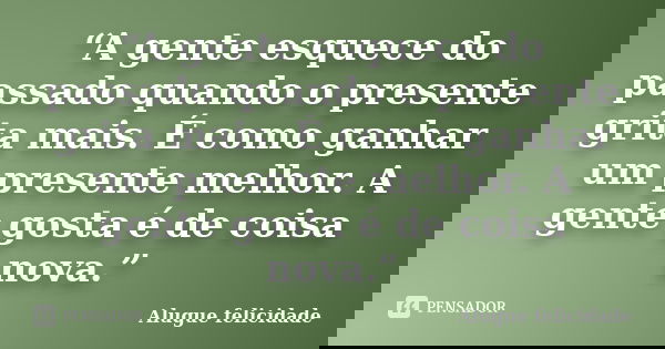 “A gente esquece do passado quando o presente grita mais. É como ganhar um presente melhor. A gente gosta é de coisa nova.”... Frase de Alugue Felicidade.