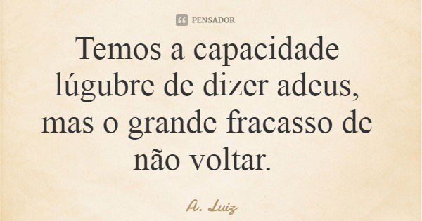 Temos a capacidade lúgubre de dizer adeus, mas o grande fracasso de não voltar.... Frase de A. Luiz.