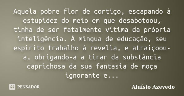 Aquela pobre flor de cortiço, escapando à estupidez do meio em que desabotoou, tinha de ser fatalmente vítima da própria inteligência. À mingua de educação, seu... Frase de Aluísio Azevedo.