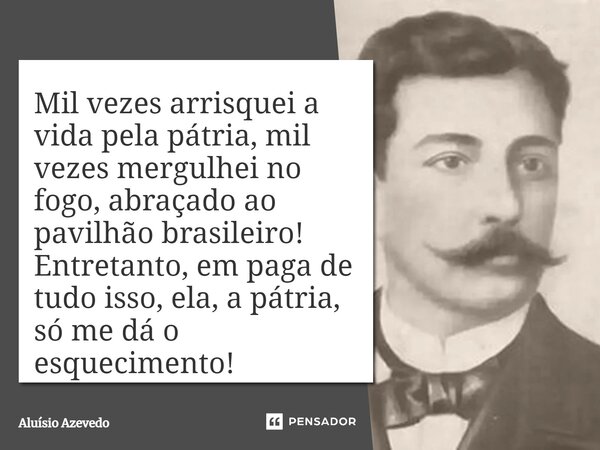 ⁠Mil vezes arrisquei a vida pela pátria, mil vezes mergulhei no fogo, abraçado ao pavilhão brasileiro! Entretanto, em paga de tudo isso, ela, a pátria, só me dá... Frase de Aluísio Azevedo.