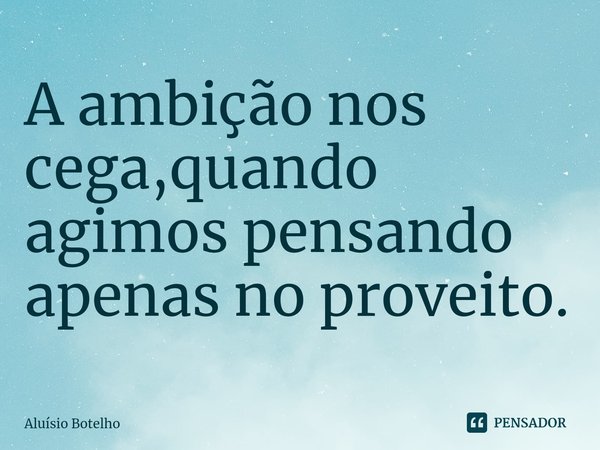 ⁠A ambição nos cega,quando agimos pensando apenas no proveito.... Frase de Aluisio Botelho.