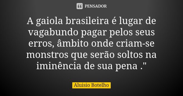 A gaiola brasileira é lugar de vagabundo pagar pelos seus erros, âmbito onde criam-se monstros que serão soltos na iminência de sua pena ."... Frase de Aluísio Botelho.
