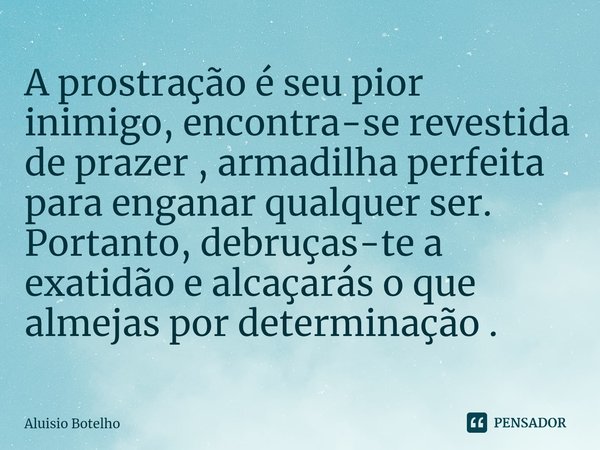 ⁠A prostração é seu pior inimigo, encontra-se revestida de prazer , armadilha perfeita para enganar qualquer ser. Portanto, debruças-te a exatidão e alcaçarás o... Frase de Aluisio Botelho.