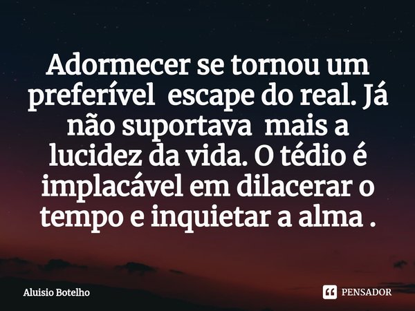 ⁠Adormecer se tornou um preferível escape do real. Já não suportava mais a lucidez da vida. O tédio é implacável em dilacerar o tempo e inquietar a alma .... Frase de Aluisio Botelho.