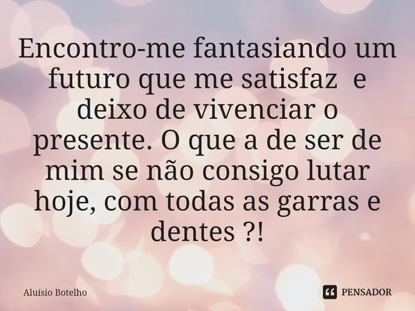 ⁠Encontro-me fantasiando um futuro que me satisfaz e deixo de vivenciar o presente. O que a de ser de mim se não consigo lutar hoje,com todas as garras e dentes... Frase de Aluisio Botelho.