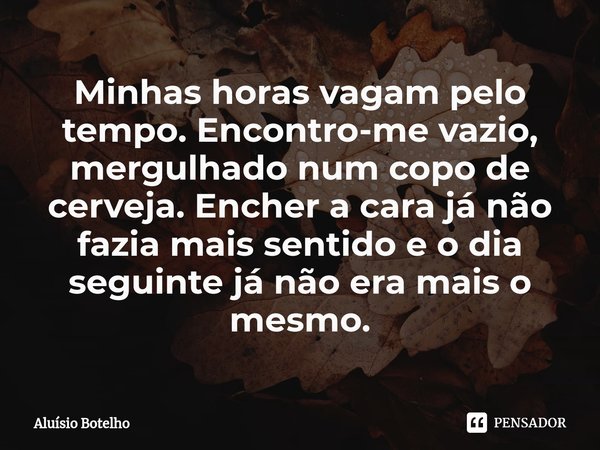 ⁠⁠Minhas horas vagam pelo tempo. Encontro-me vazio, mergulhado num copo de cerveja. Encher a cara já não fazia mais sentido e o dia seguinte já não era mais o m... Frase de Aluisio Botelho.