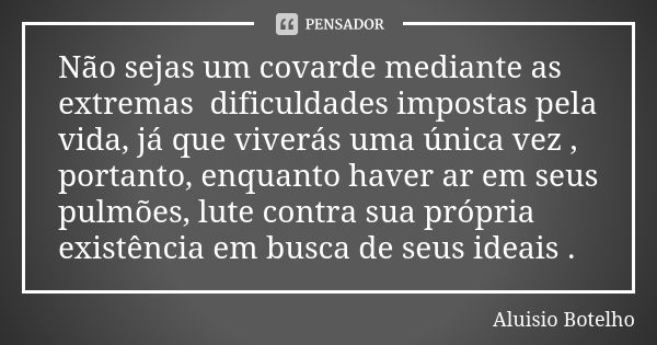 Não sejas um covarde mediante as extremas dificuldades impostas pela vida, já que viverás uma única vez , portanto, enquanto haver ar em seus pulmões, lute cont... Frase de Aluísio Botelho.