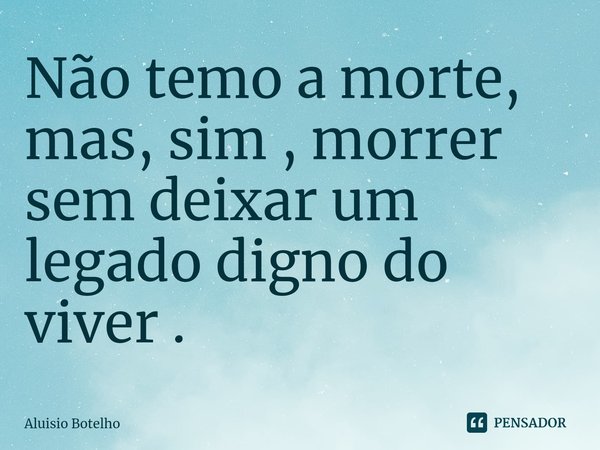 ⁠Não temo a morte, mas, sim , morrer sem deixar um legado digno do viver .... Frase de Aluisio Botelho.