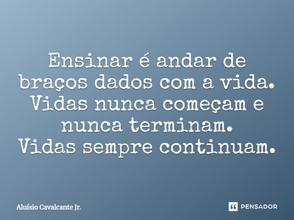 ⁠Ensinar é andar de braços dados com a vida. Vidas nunca começam e nunca terminam. Vidas sempre continuam.... Frase de Aluísio Cavalcante Jr..