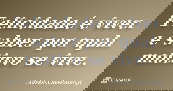 Felicidade é viver e saber por qual motivo se vive.... Frase de Aluísio Cavalcante Jr.