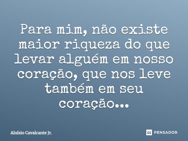 ⁠Para mim, não existe maior riqueza do que levar alguém em nosso coração, que nos leve também em seu coração...... Frase de Aluísio Cavalcante Jr..