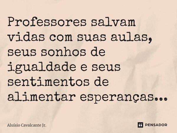 ⁠Professores salvam vidas com suas aulas, seus sonhos de igualdade e seus sentimentos de alimentar esperanças...... Frase de Aluísio Cavalcante Jr..