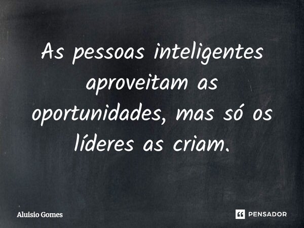As pessoas inteligentes aproveitam as oportunidades, mas só os líderes as criam.... Frase de Aluisio Gomes.