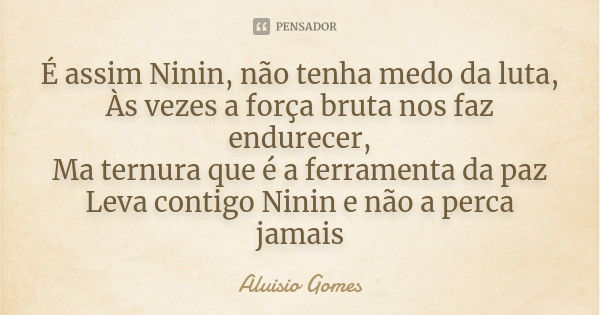 É assim Ninin, não tenha medo da luta, Às vezes a força bruta nos faz endurecer, Ma ternura que é a ferramenta da paz Leva contigo Ninin e não a perca jamais... Frase de Aluisio Gomes.